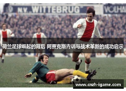荷兰足球崛起的背后 阿贾克斯青训与战术革新的成功启示 荷兰足球崛起的背后 阿贾克斯青训与战术革新的成功启示