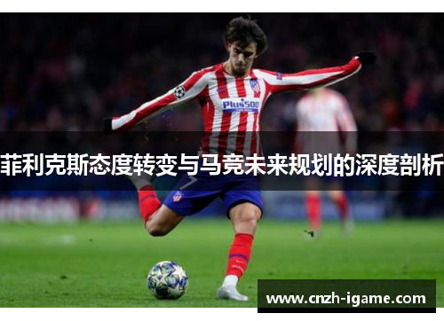 菲利克斯态度转变与马竞未来规划的深度剖析