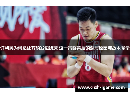 许利民为何总让方硕发边线球 这一策略背后的深层原因与战术考量 许利民为何总让方硕发边线球 这一策略背后的深层原因与战术考量