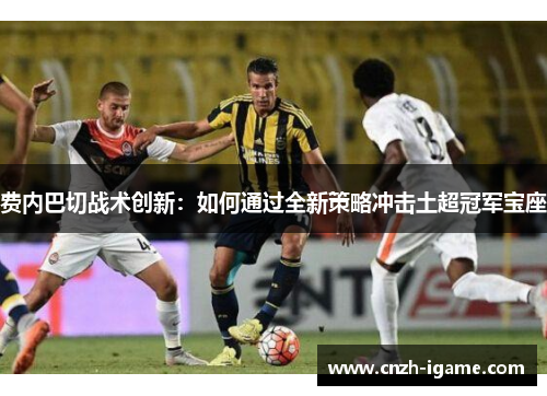 费内巴切战术创新：如何通过全新策略冲击土超冠军宝座
