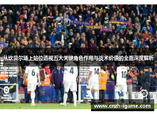 从坎贝尔场上站位透视五大关键角色作用与战术价值的全面深度解析