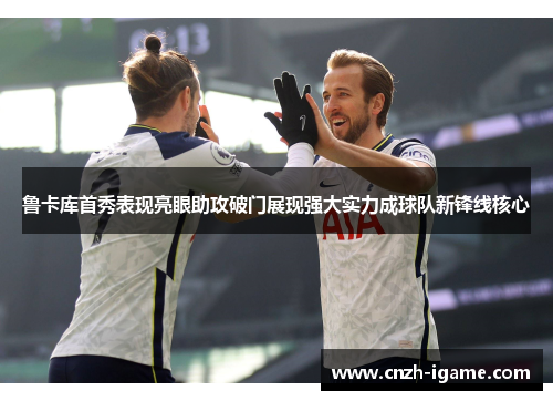 鲁卡库首秀表现亮眼助攻破门展现强大实力成球队新锋线核心