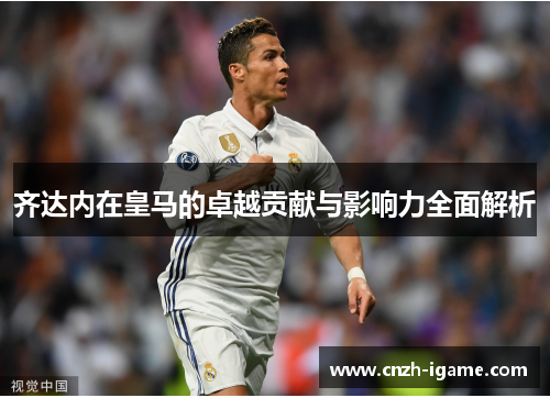 齐达内在皇马的卓越贡献与影响力全面解析 齐达内在皇马的卓越贡献与影响力全面解析