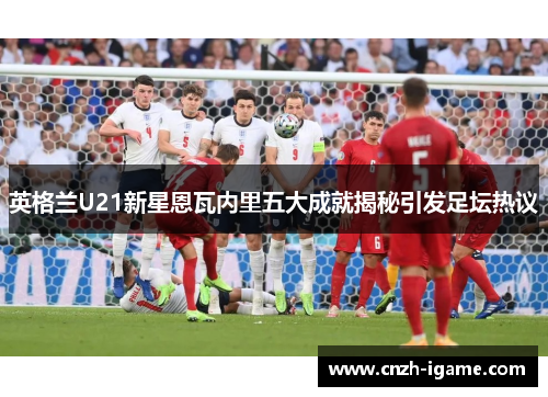 英格兰U21新星恩瓦内里五大成就揭秘引发足坛热议 英格兰U21新星恩瓦内里五大成就揭秘引发足坛热议