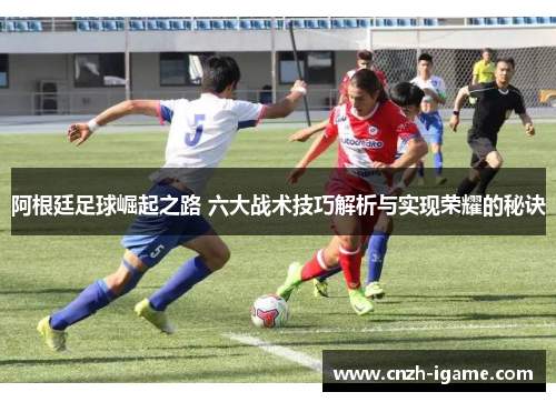 阿根廷足球崛起之路 六大战术技巧解析与实现荣耀的秘诀 阿根廷足球崛起之路 六大战术技巧解析与实现荣耀的秘诀