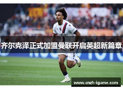 齐尔克泽正式加盟曼联开启英超新篇章