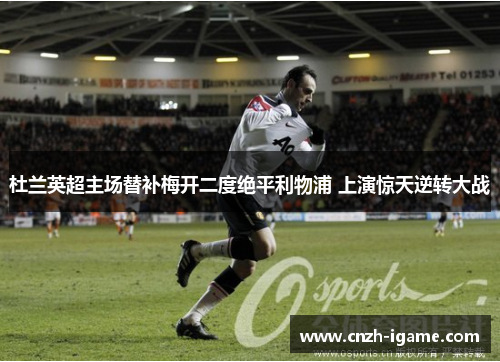 杜兰英超主场替补梅开二度绝平利物浦 上演惊天逆转大战 杜兰英超主场替补梅开二度绝平利物浦 上演惊天逆转大战