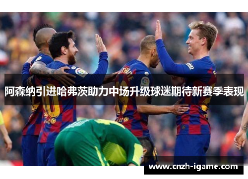阿森纳引进哈弗茨助力中场升级球迷期待新赛季表现 阿森纳引进哈弗茨助力中场升级球迷期待新赛季表现